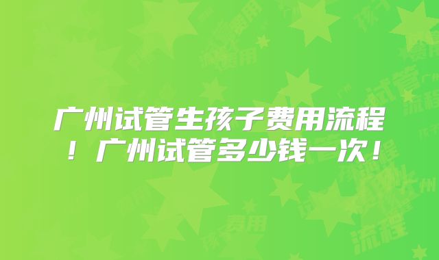 广州试管生孩子费用流程！广州试管多少钱一次！