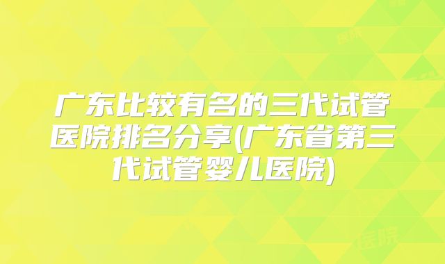 广东比较有名的三代试管医院排名分享(广东省第三代试管婴儿医院)