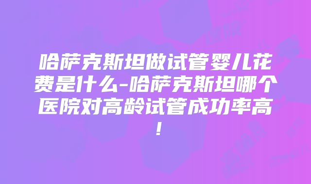 哈萨克斯坦做试管婴儿花费是什么-哈萨克斯坦哪个医院对高龄试管成功率高!