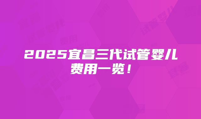 2025宜昌三代试管婴儿费用一览！