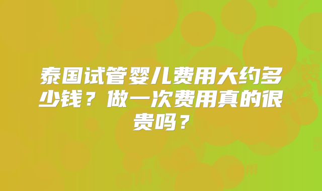 泰国试管婴儿费用大约多少钱？做一次费用真的很贵吗？