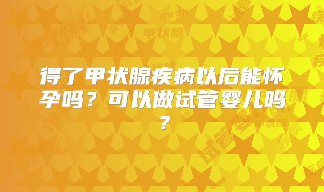 得了甲状腺疾病以后能怀孕吗？可以做试管婴儿吗？