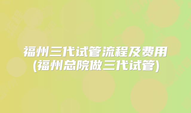 福州三代试管流程及费用(福州总院做三代试管)