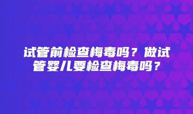 试管前检查梅毒吗？做试管婴儿要检查梅毒吗？