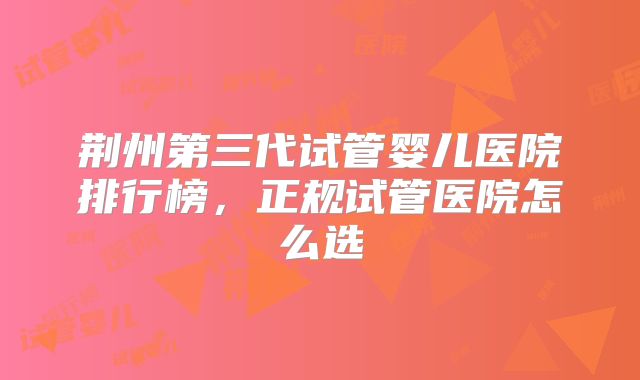 荆州第三代试管婴儿医院排行榜,正规试管医院怎么选