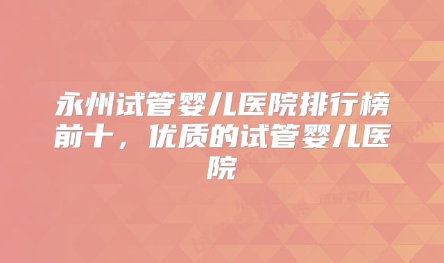 永州试管婴儿医院排行榜前十,优质的试管婴儿医院