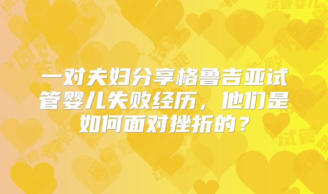 一对夫妇分享格鲁吉亚试管婴儿失败经历,他们是如何面对挫折的?