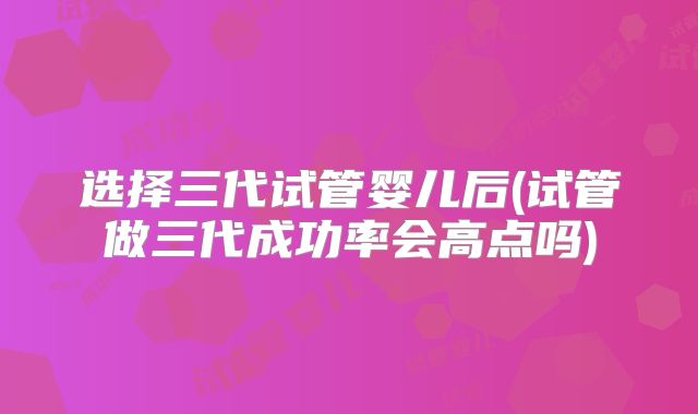 选择三代试管婴儿后(试管做三代成功率会高点吗)