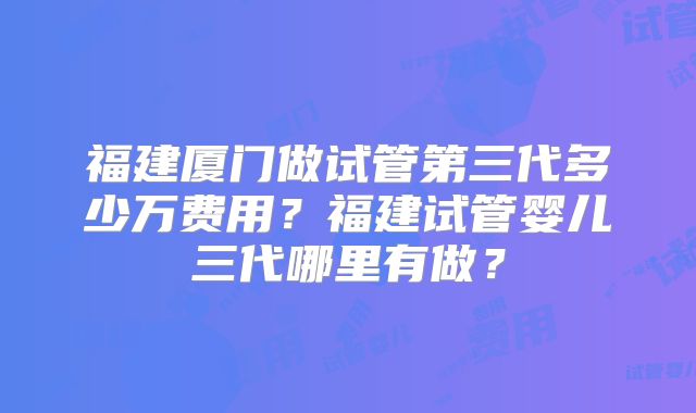 福建厦门做试管第三代多少万费用?福建试管婴儿三代哪里有做?