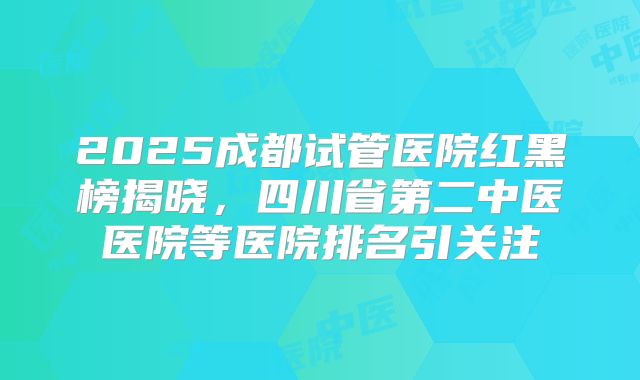 2025成都试管医院红黑榜揭晓,四川省第二中医医院等医院排名引关注