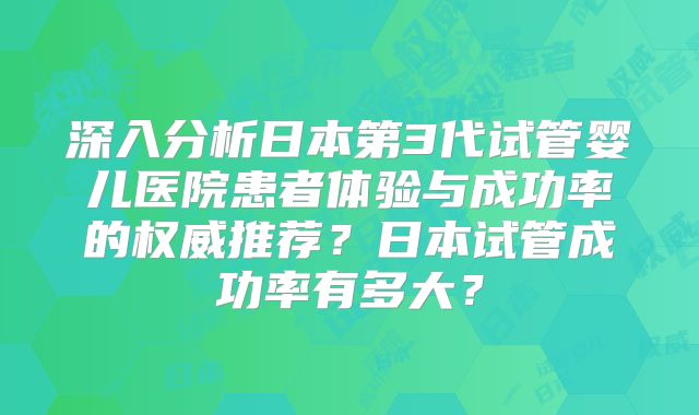深入分析日本第3代试管婴儿医院患者体验与成功率的权威推荐？日本试管成功率有多大？