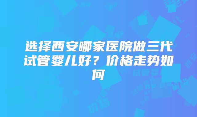 选择西安哪家医院做三代试管婴儿好?价格走势如何