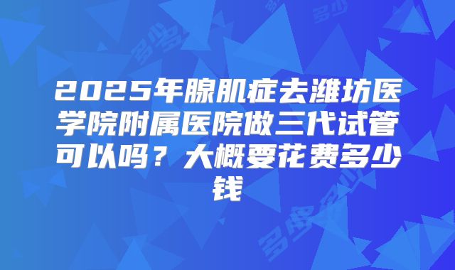 2025年腺肌症去潍坊医学院附属医院做三代试管可以吗?大概要花费多少钱