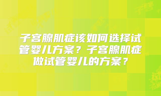 子宫腺肌症该如何选择试管婴儿方案?子宫腺肌症做试管婴儿的方案?