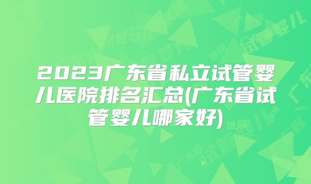 2023广东省私立试管婴儿医院排名汇总(广东省试管婴儿哪家好)