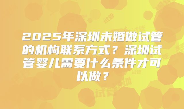 2025年深圳未婚做试管的机构联系方式？深圳试管婴儿需要什么条件才可以做？
