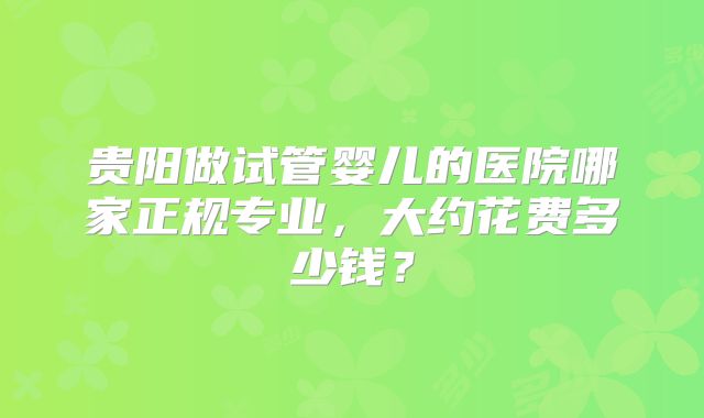 贵阳做试管婴儿的医院哪家正规专业，大约花费多少钱？