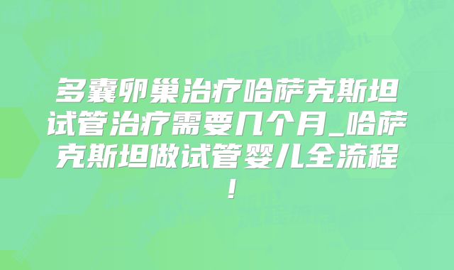 多囊卵巢治疗哈萨克斯坦试管治疗需要几个月_哈萨克斯坦做试管婴儿全流程！