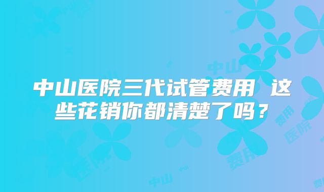 中山医院三代试管费用 这些花销你都清楚了吗？