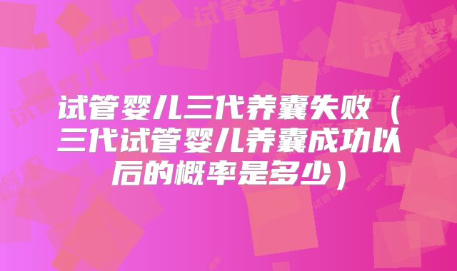 试管婴儿三代养囊失败（三代试管婴儿养囊成功以后的概率是多少）