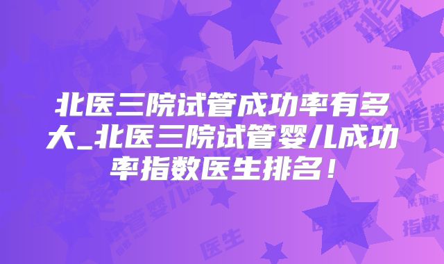 北医三院试管成功率有多大_北医三院试管婴儿成功率指数医生排名!