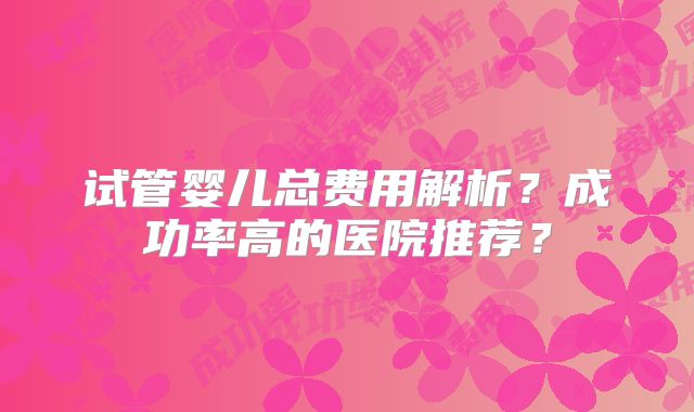 试管婴儿总费用解析？成功率高的医院推荐？