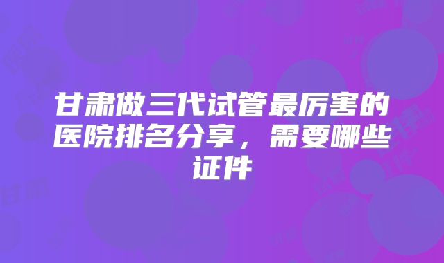 甘肃做三代试管最厉害的医院排名分享，需要哪些证件