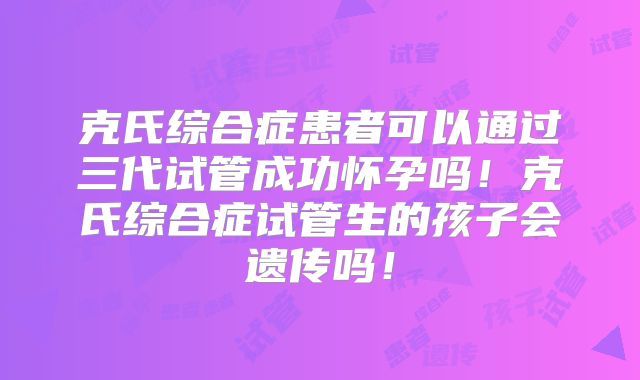 克氏综合症患者可以通过三代试管成功怀孕吗！克氏综合症试管生的孩子会遗传吗！