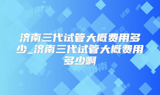 济南三代试管大概费用多少_济南三代试管大概费用多少啊