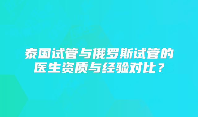 泰国试管与俄罗斯试管的医生资质与经验对比？