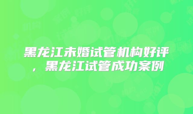 黑龙江未婚试管机构好评，黑龙江试管成功案例