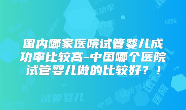 国内哪家医院试管婴儿成功率比较高-中国哪个医院试管婴儿做的比较好？！