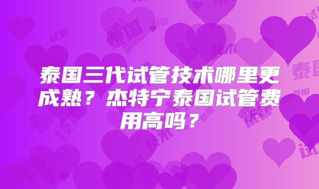 泰国三代试管技术哪里更成熟？杰特宁泰国试管费用高吗？