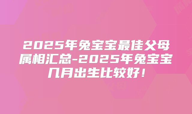 2025年兔宝宝最佳父母属相汇总-2025年兔宝宝几月出生比较好！