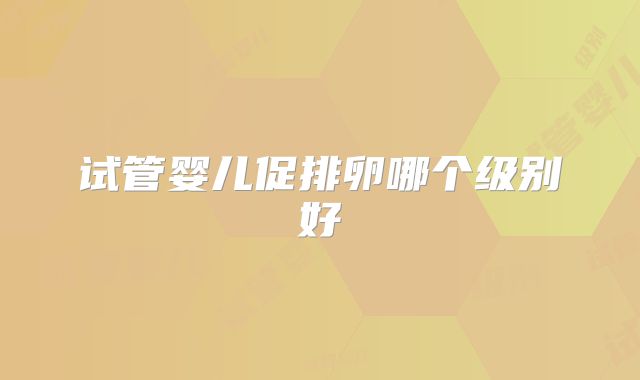 试管婴儿促排卵哪个级别好