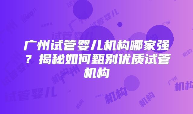 广州试管婴儿机构哪家强？揭秘如何甄别优质试管机构
