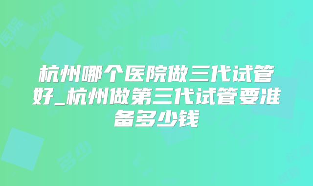 杭州哪个医院做三代试管好_杭州做第三代试管要准备多少钱