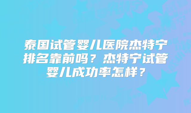泰国试管婴儿医院杰特宁排名靠前吗?杰特宁试管婴儿成功率怎样?