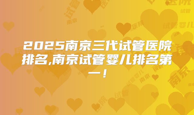 2025南京三代试管医院排名,南京试管婴儿排名第一！