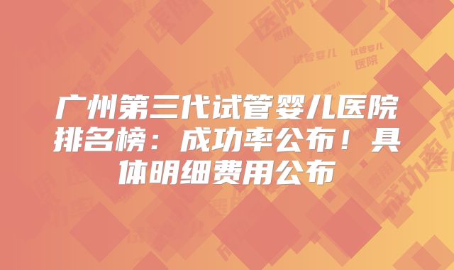 广州第三代试管婴儿医院排名榜：成功率公布！具体明细费用公布