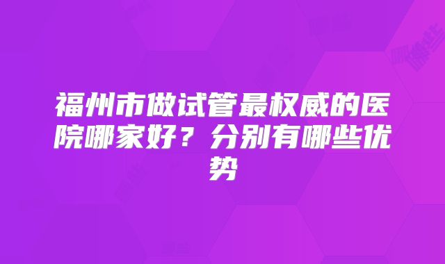 福州市做试管最权威的医院哪家好？分别有哪些优势
