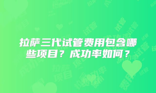 拉萨三代试管费用包含哪些项目？成功率如何？