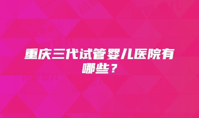 重庆三代试管婴儿医院有哪些？