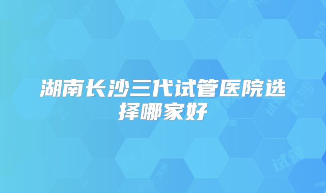 湖南长沙三代试管医院选择哪家好