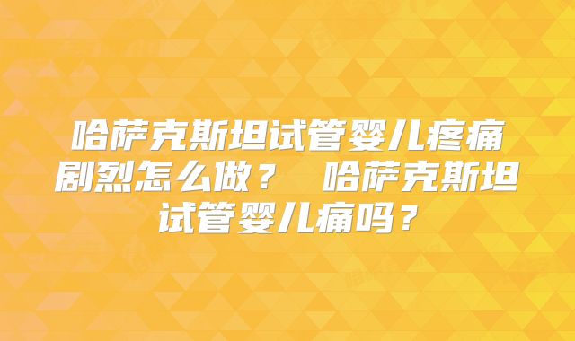 哈萨克斯坦试管婴儿疼痛剧烈怎么做？ 哈萨克斯坦试管婴儿痛吗？