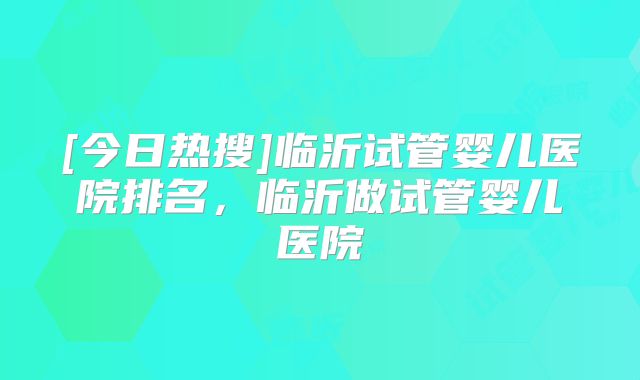 [今日热搜]临沂试管婴儿医院排名，临沂做试管婴儿医院