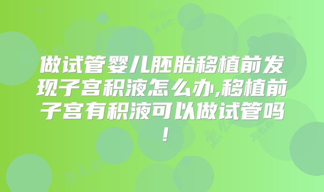 做试管婴儿胚胎移植前发现子宫积液怎么办,移植前子宫有积液可以做试管吗！