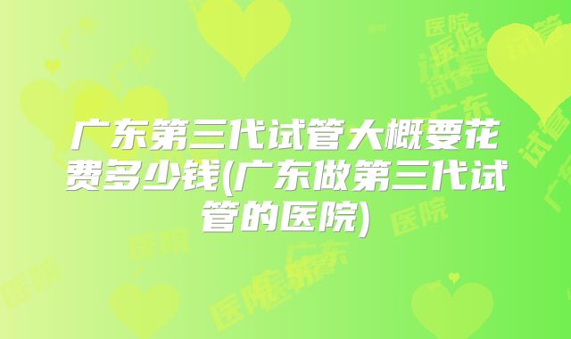 广东第三代试管大概要花费多少钱(广东做第三代试管的医院)
