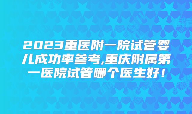 2023重医附一院试管婴儿成功率参考,重庆附属第一医院试管哪个医生好！