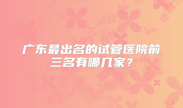 广东最出名的试管医院前三名有哪几家？